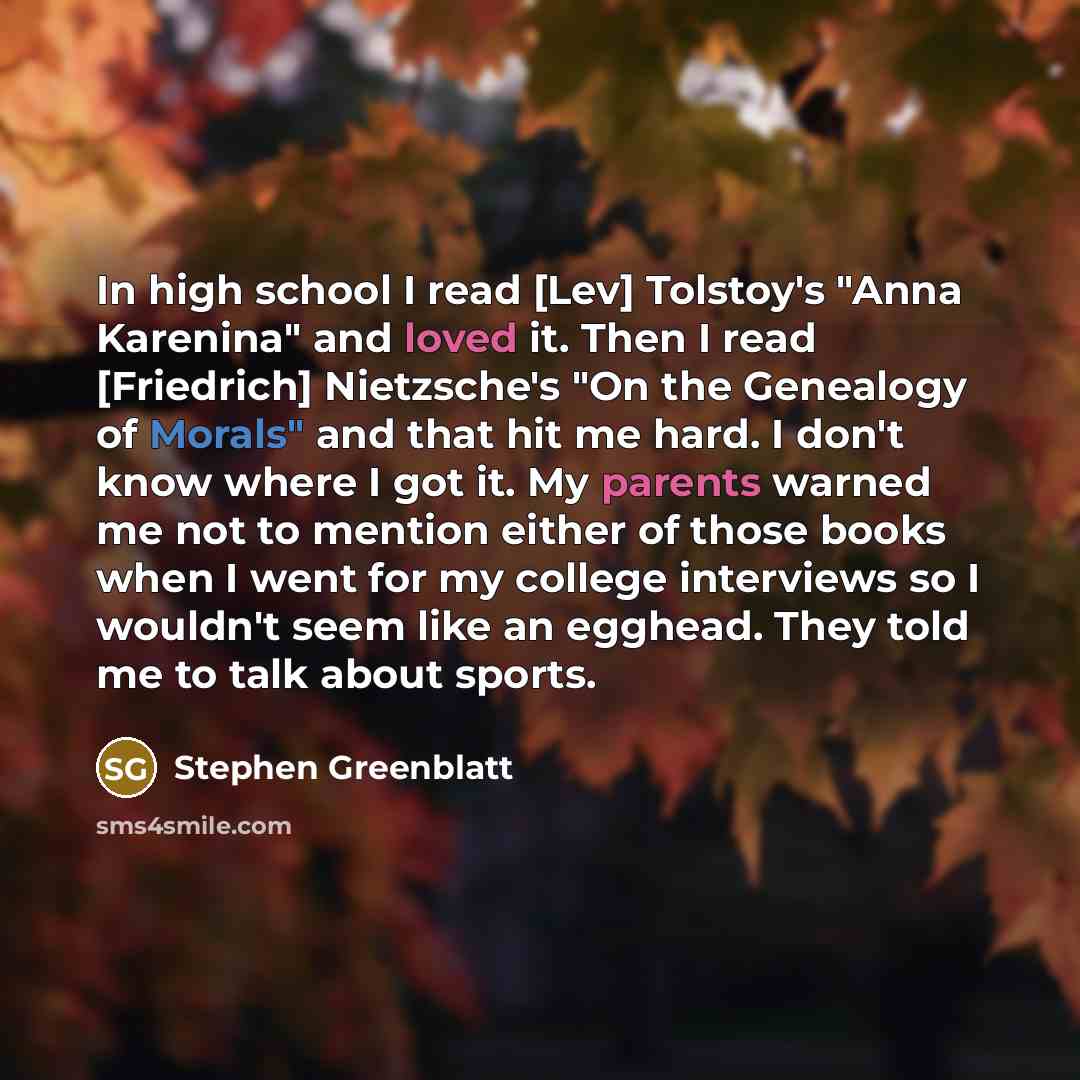 “In high school I read [Lev] Tolstoy's "Anna Karenina" and loved it. Then I read [Friedrich] Nietzsche's "On the Genealogy of Morals" and that hit me hard. I don't know where I got it. My parents warned me not to mention either of those books when I went for my college interviews so I wouldn't seem…” quote by Stephen Greenblatt