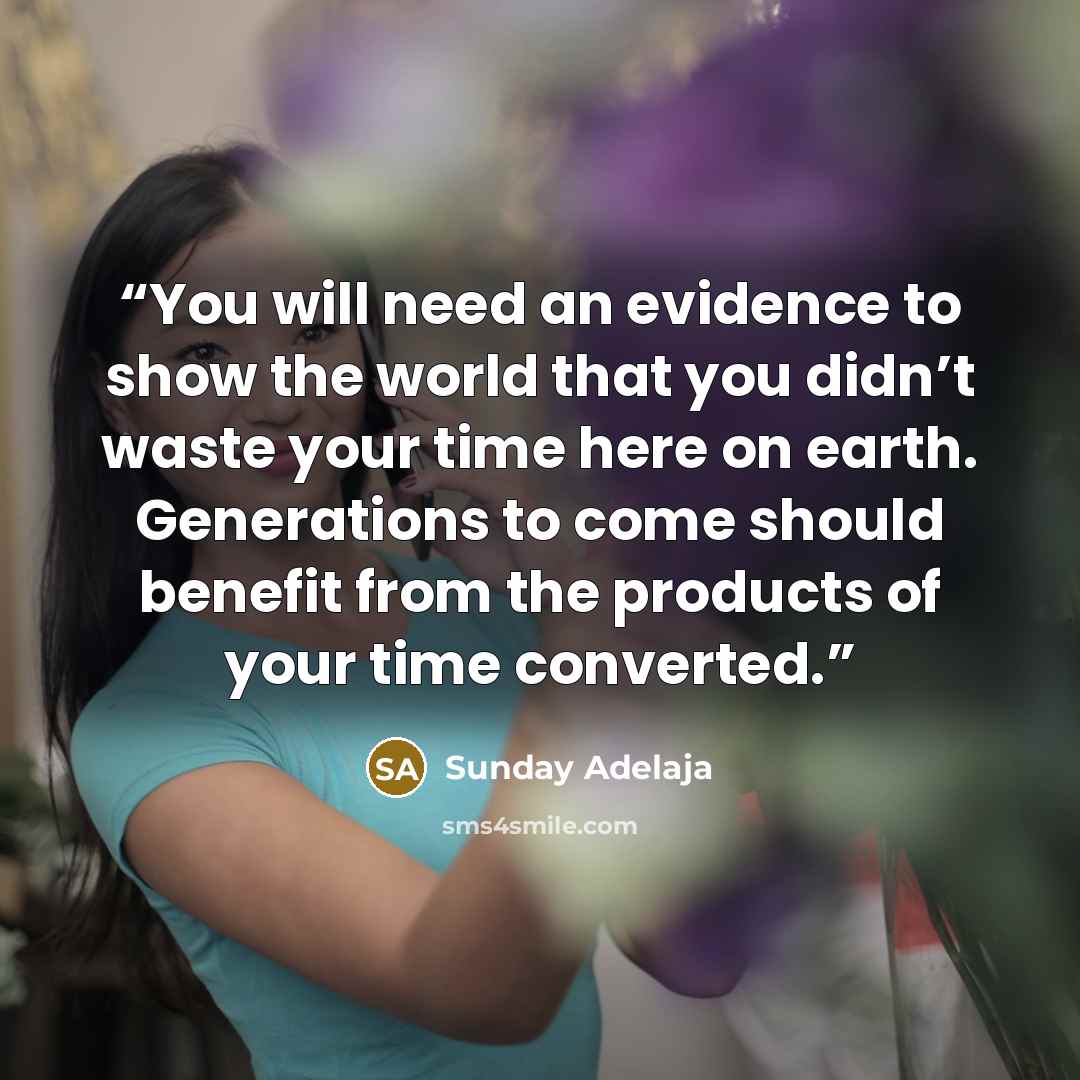 “You will need an evidence to show the world that you didn’t waste your time here on earth. Generations to come should benefit from the products of your time converted.” quote by Sunday Adelaja