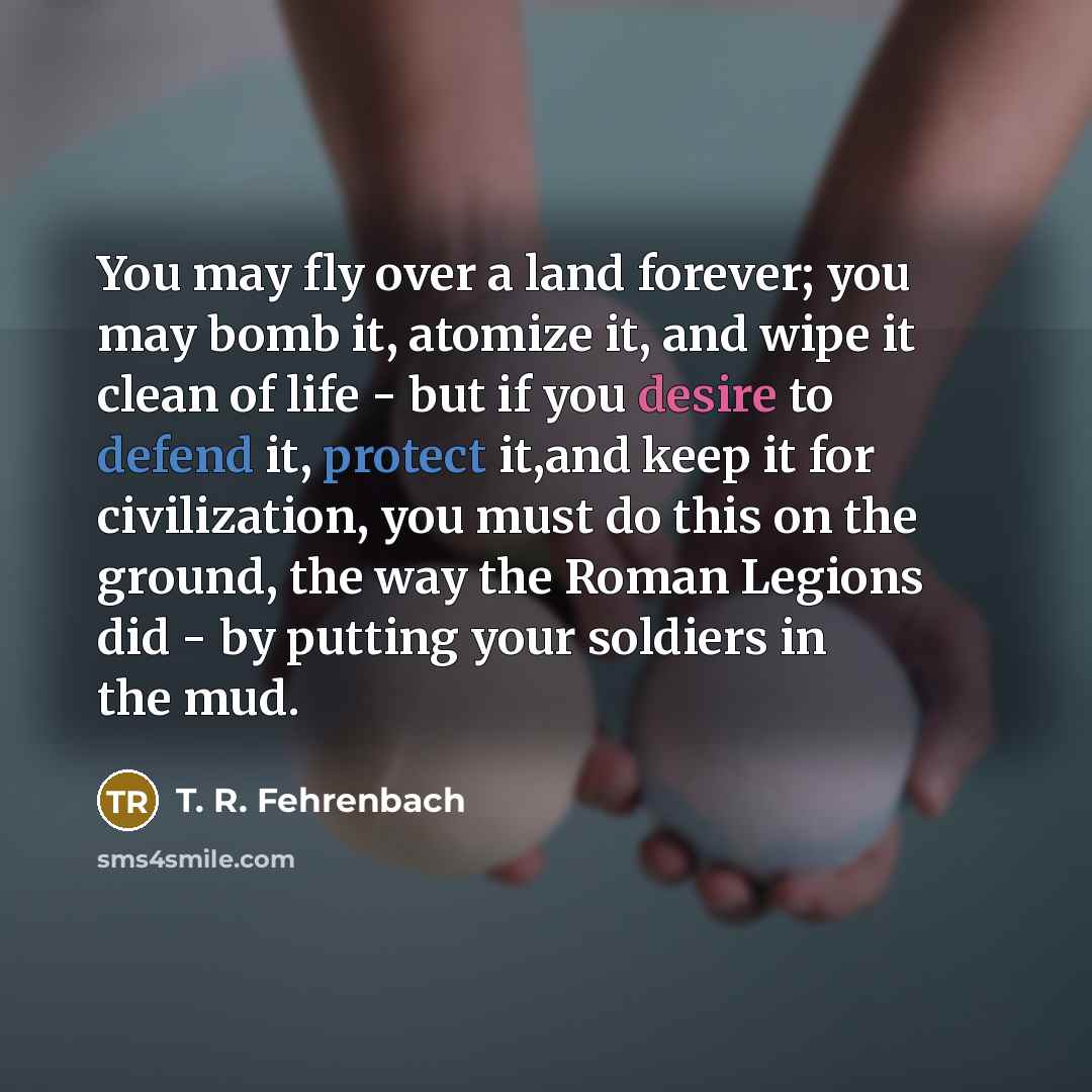 “You may fly over a land forever; you may bomb it, atomize it, and wipe it clean of life - but if you desire to defend it, protect it,and keep it for civilization, you must do this on the ground, the way the Roman Legions did - by putting your soldiers in the mud.” quote by T. R. Fehrenbach