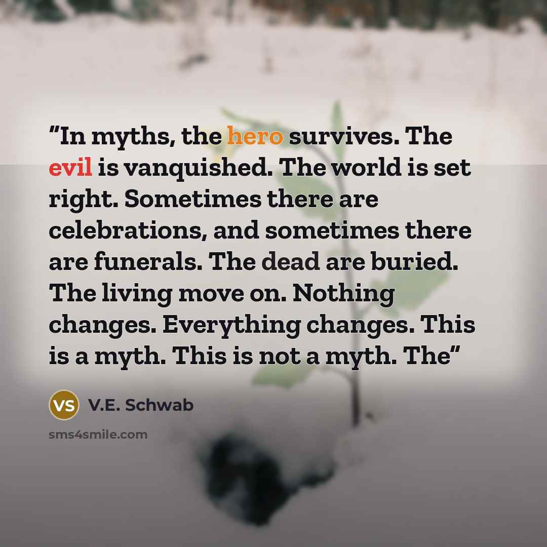 “In myths, the hero survives. The evil is vanquished. The world is set right. Sometimes there are celebrations, and sometimes there are funerals. The dead are buried. The living move on. Nothing changes. Everything changes. This is a myth. This is not a myth. The” quote by V.E. Schwab