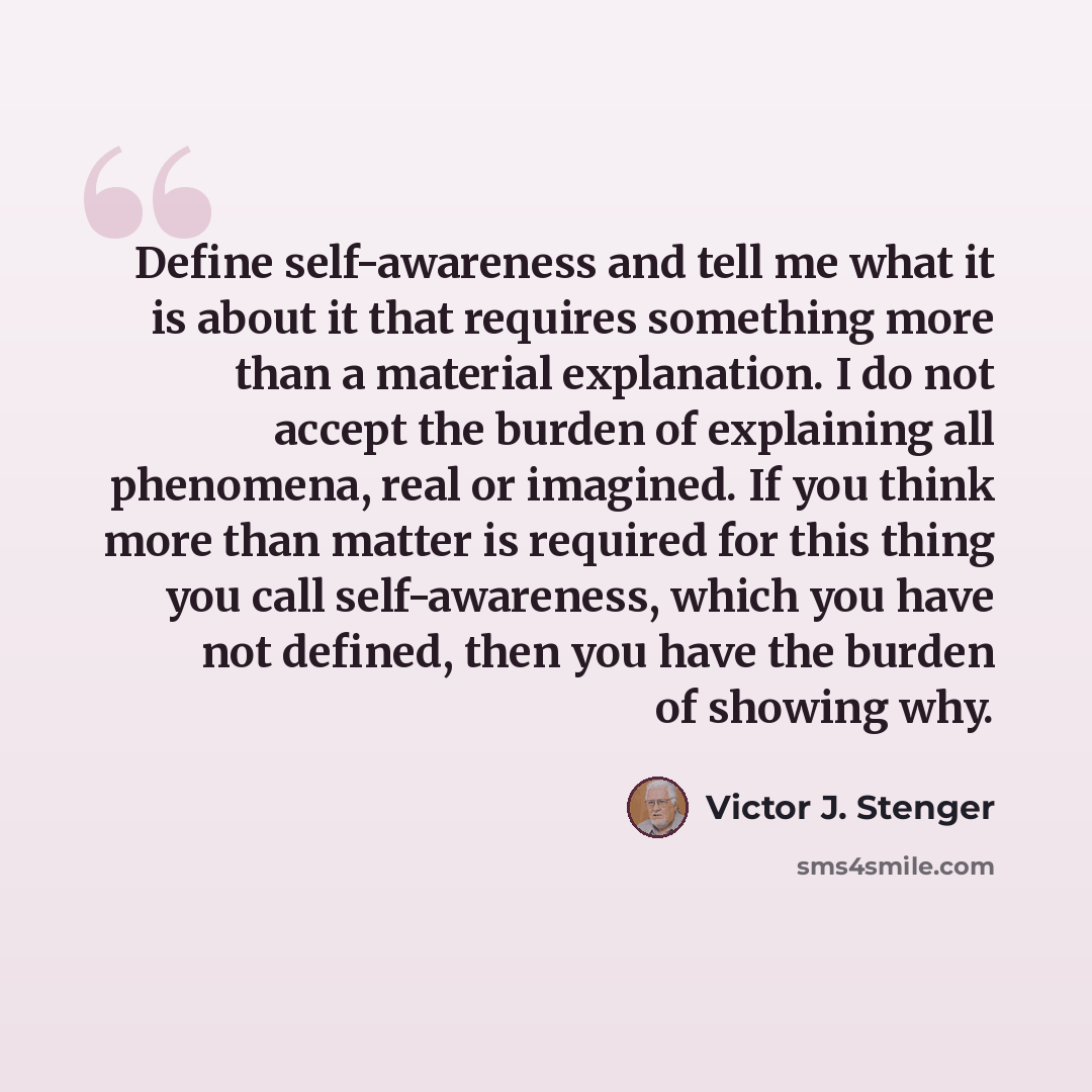“Define self-awareness and tell me what it is about it that requires something more than a material explanation. I do not accept the burden of explaining all phenomena, real or imagined. If you think more than matter is required for this thing you call self-awareness, which you have not defined…” quote by Victor J. Stenger