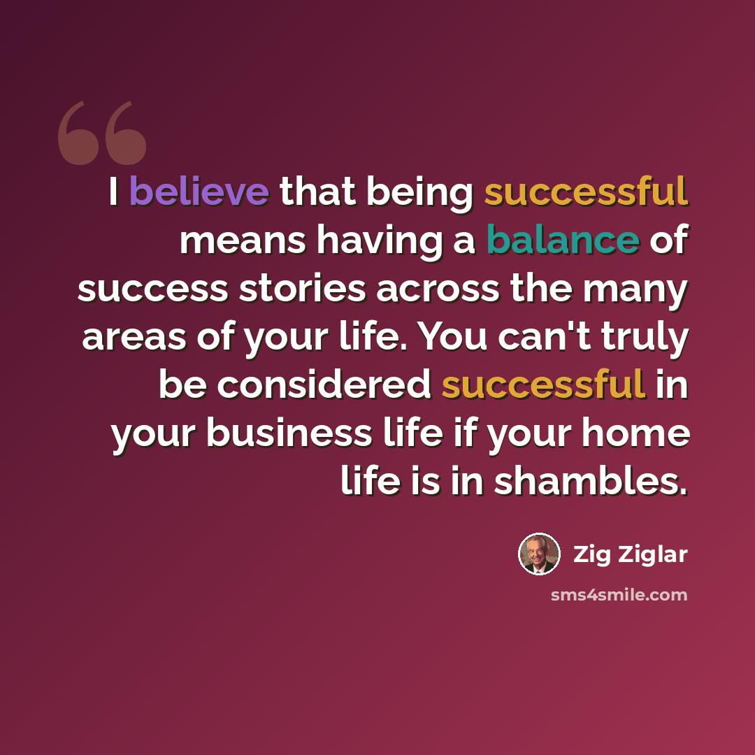 “I believe that being successful means having a balance of success stories across the many areas of your life. You can't truly be considered successful in your business life if your home life is in shambles.” quote by Zig Ziglar