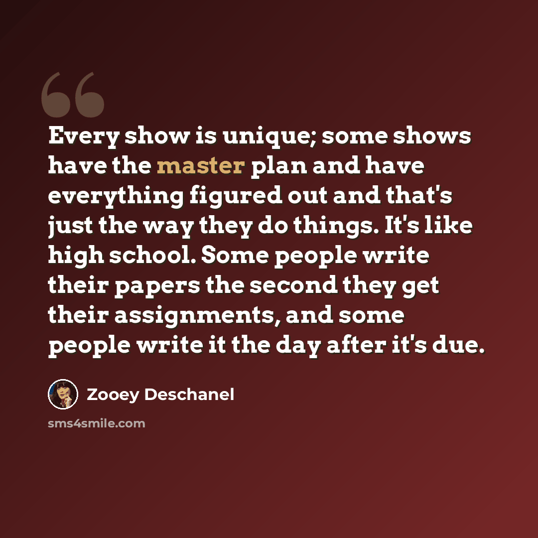 “Every show is unique; some shows have the master plan and have everything figured out and that's just the way they do things. It's like high school. Some people write their papers the second they get their assignments, and some people write it the day after it's due.” quote by Zooey Deschanel