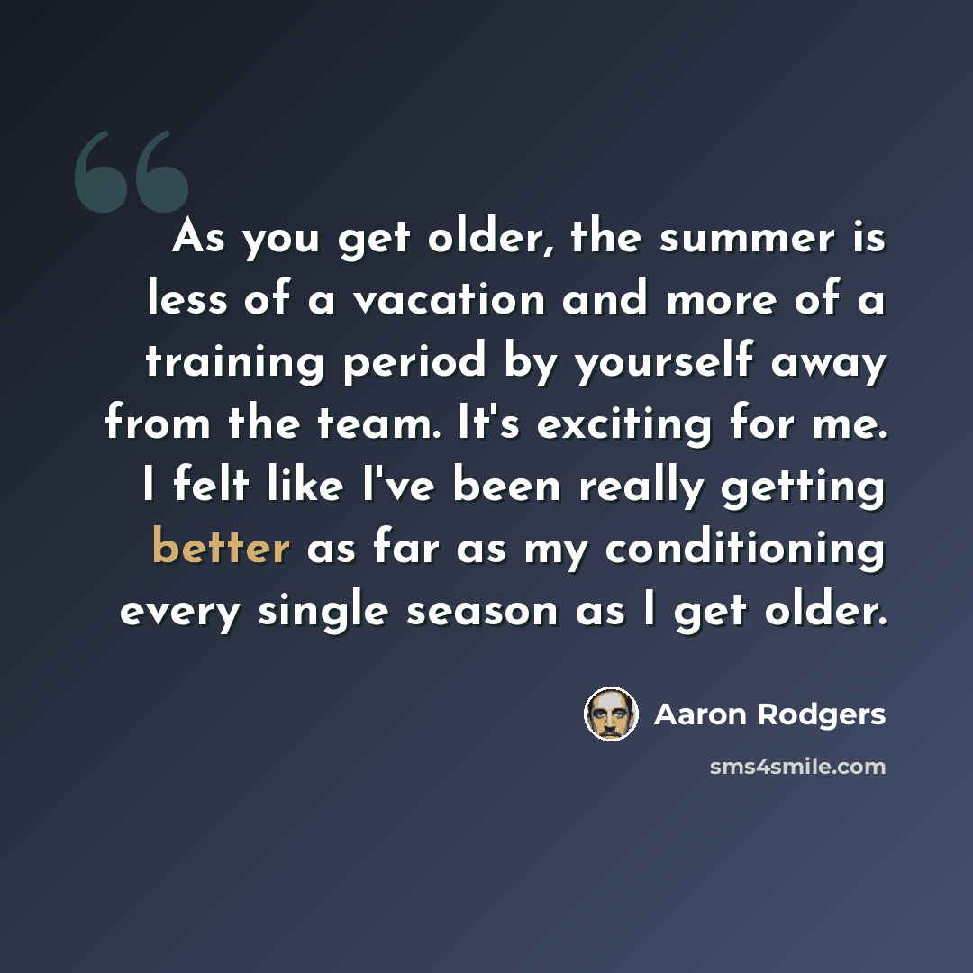 “As you get older, the summer is less of a vacation and more of a training period by yourself away from the team. It's exciting for me. I felt like I've been really getting better as far as my conditioning every single season as I get older.” quote by Aaron Rodgers