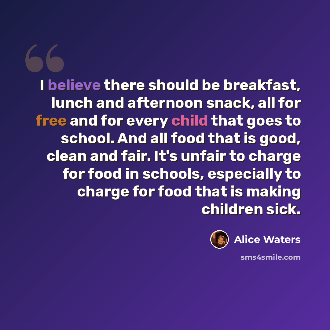 “I believe there should be breakfast, lunch and afternoon snack, all for free and for every child that goes to school. And all food that is good, clean and fair. It's unfair to charge for food in schools, especially to charge for food that is making children sick.” quote by Alice Waters