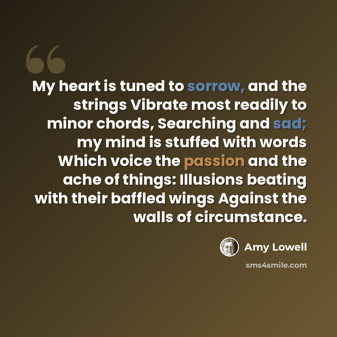 “My heart is tuned to sorrow, and the strings Vibrate most readily to minor chords, Searching and sad; my mind is stuffed with words Which voice the passion and the ache of things: Illusions beating with their baffled wings Against the walls of circumstance.” quote by Amy Lowell