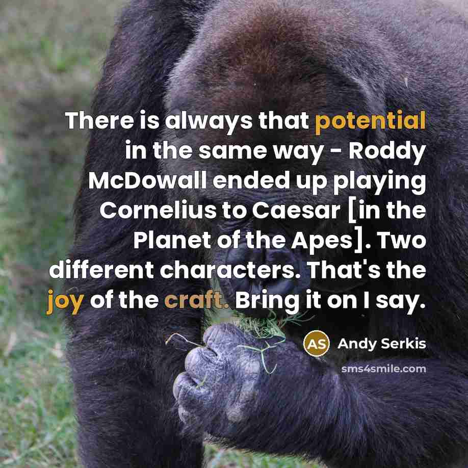 “There is always that potential in the same way - Roddy McDowall ended up playing Cornelius to Caesar [in the Planet of the Apes]. Two different characters. That's the joy of the craft. Bring it on I say.” quote by Andy Serkis