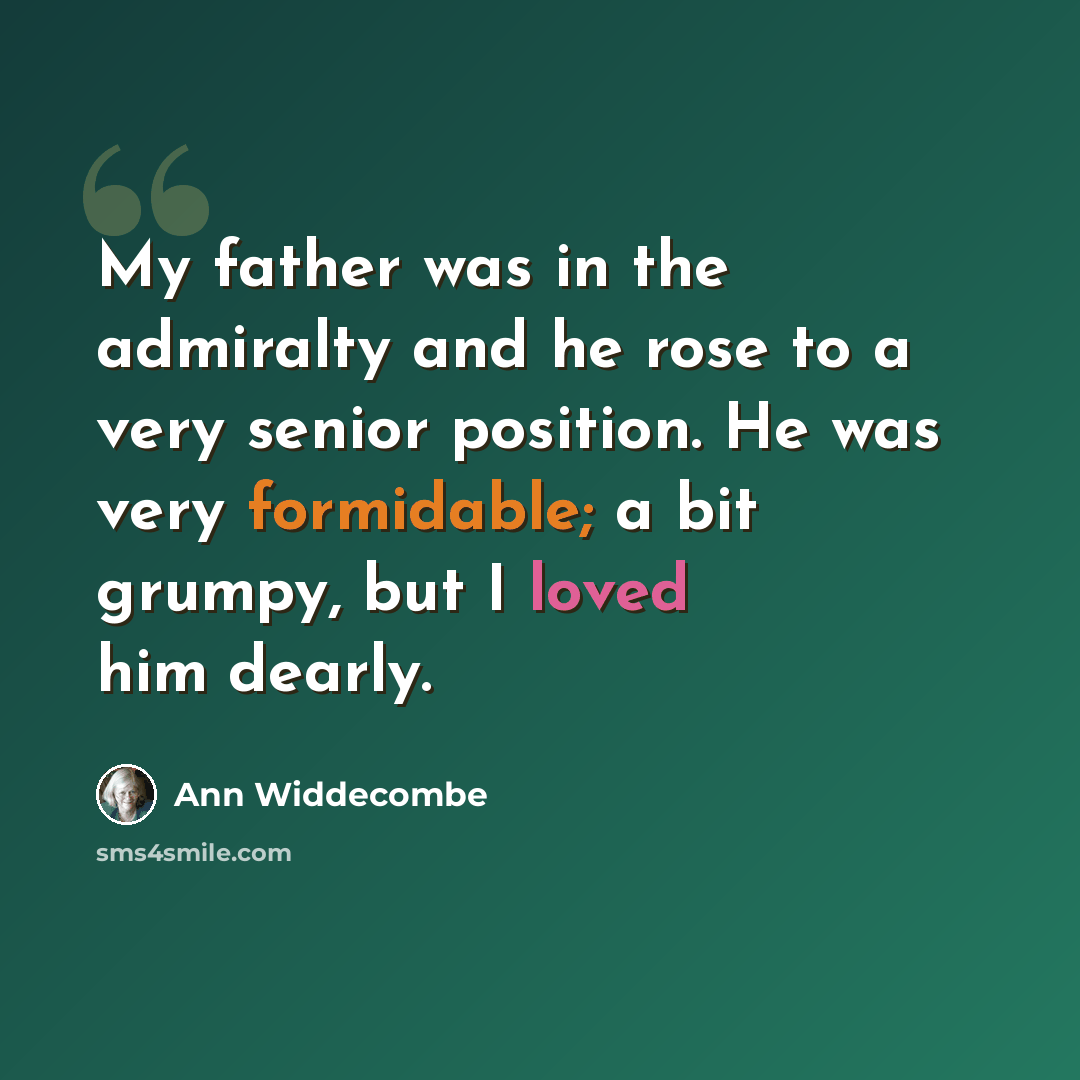“My father was in the admiralty and he rose to a very senior position. He was very formidable; a bit grumpy, but I loved him dearly.” quote by Ann Widdecombe