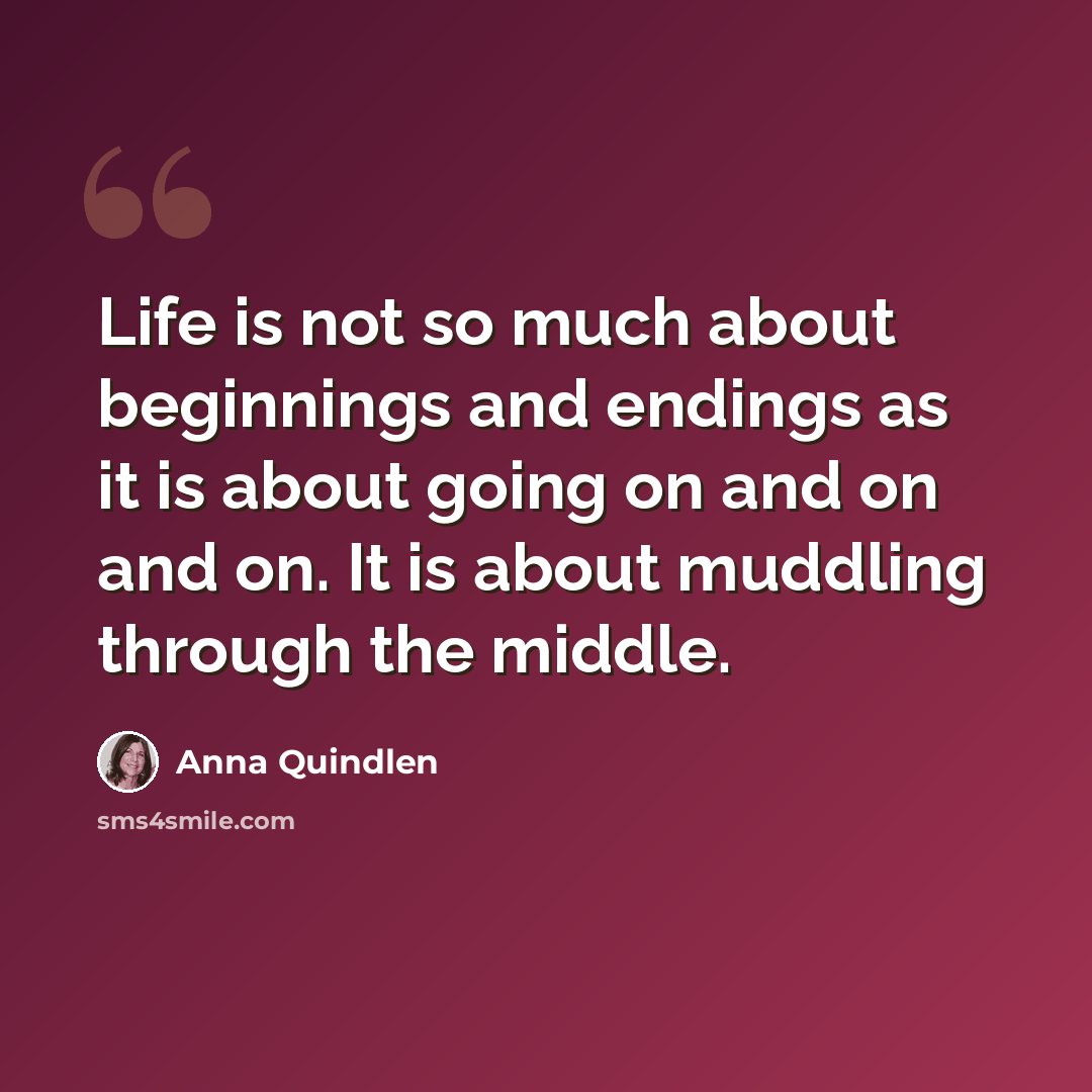 “Life is not so much about beginnings and endings as it is about going on and on and on. It is about muddling through the middle.” quote by Anna Quindlen