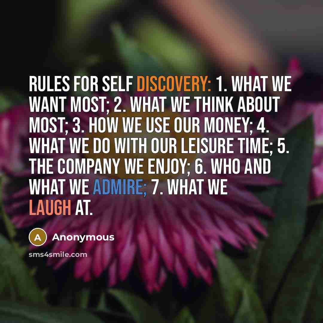 “Rules for Self Discovery: 1. What we want most; 2. What we think about most; 3. How we use our money; 4. What we do with our leisure time; 5. The company we enjoy; 6. Who and what we admire; 7. What we laugh at.” quote by Anonymous