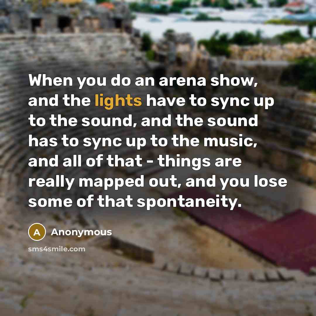 “When you do an arena show, and the lights have to sync up to the sound, and the sound has to sync up to the music, and all of that - things are really mapped out, and you lose some of that spontaneity.” quote by Anonymous