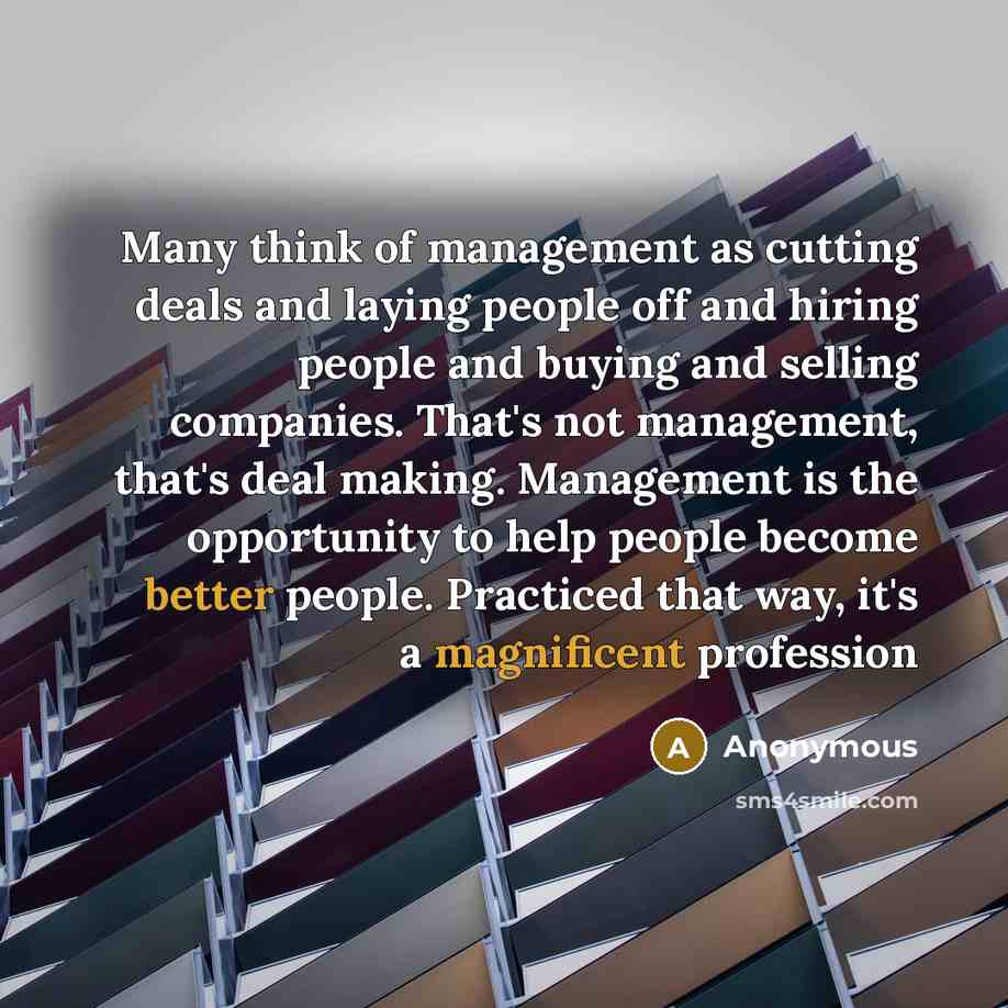 “Many think of management as cutting deals and laying people off and hiring people and buying and selling companies. That's not management, that's deal making. Management is the opportunity to help people become better people. Practiced that way, it's a magnificent profession” quote by Anonymous