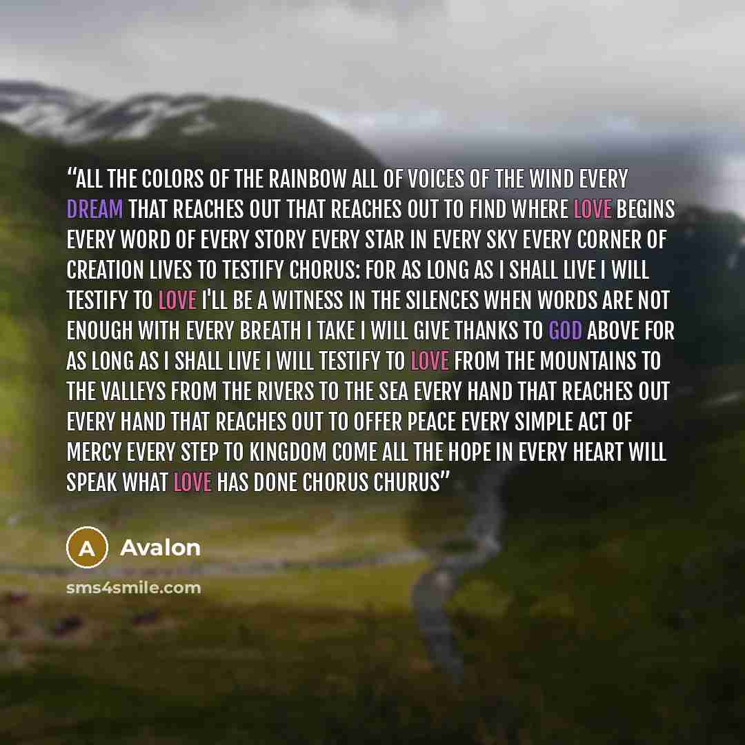“All the colors of the rainbow All of voices of the wind Every dream that reaches out That reaches out to find where love begins Every word of every story Every star in every sky Every corner of creation lives to testify chorus: For as long as I shall live I will testify to love I'll be a witness…” quote by Avalon