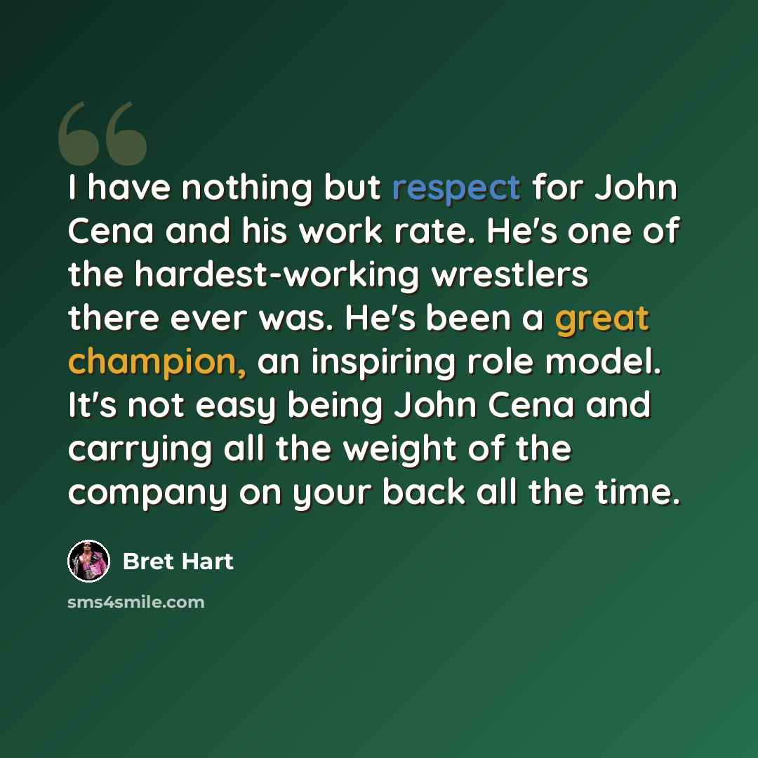 “I have nothing but respect for John Cena and his work rate. He's one of the hardest-working wrestlers there ever was. He's been a great champion, an inspiring role model. It's not easy being John Cena and carrying all the weight of the company on your back all the time.” quote by Bret Hart