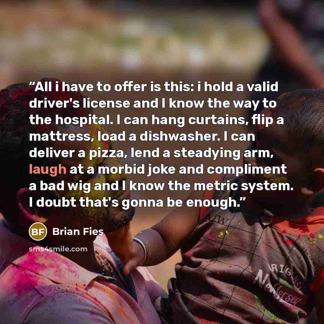 “All i have to offer is this: i hold a valid driver's license and I know the way to the hospital. I can hang curtains, flip a mattress, load a dishwasher. I can deliver a pizza, lend a steadying arm, laugh at a morbid joke and compliment a bad wig and I know the metric system. I doubt that's gonna…” quote by Brian Fies