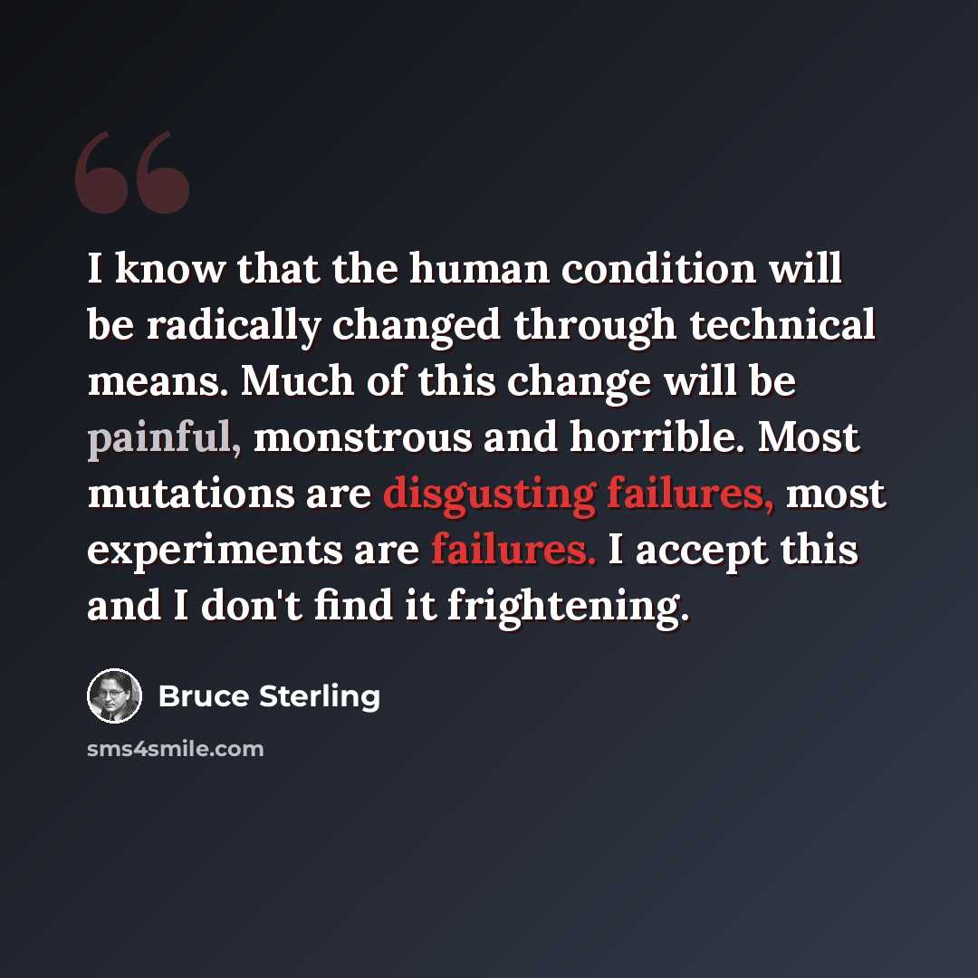 “I know that the human condition will be radically changed through technical means. Much of this change will be painful, monstrous and horrible. Most mutations are disgusting failures, most experiments are failures. I accept this and I don't find it frightening.” quote by Bruce Sterling