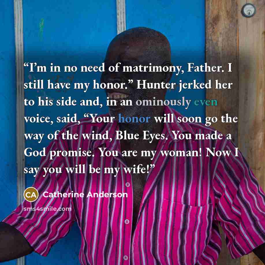 “I’m in no need of matrimony, Father. I still have my honor.” Hunter jerked her to his side and, in an ominously even voice, said, “Your honor will soon go the way of the wind, Blue Eyes. You made a God promise. You are my woman! Now I say you will be my wife!” quote by Catherine Anderson