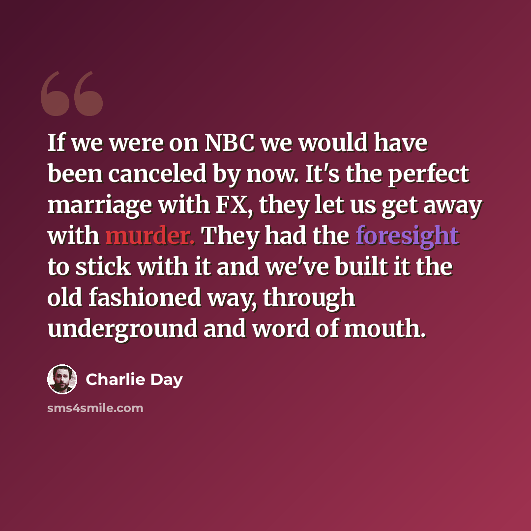 “If we were on NBC we would have been canceled by now. It's the perfect marriage with FX, they let us get away with murder. They had the foresight to stick with it and we've built it the old fashioned way, through underground and word of mouth.” quote by Charlie Day