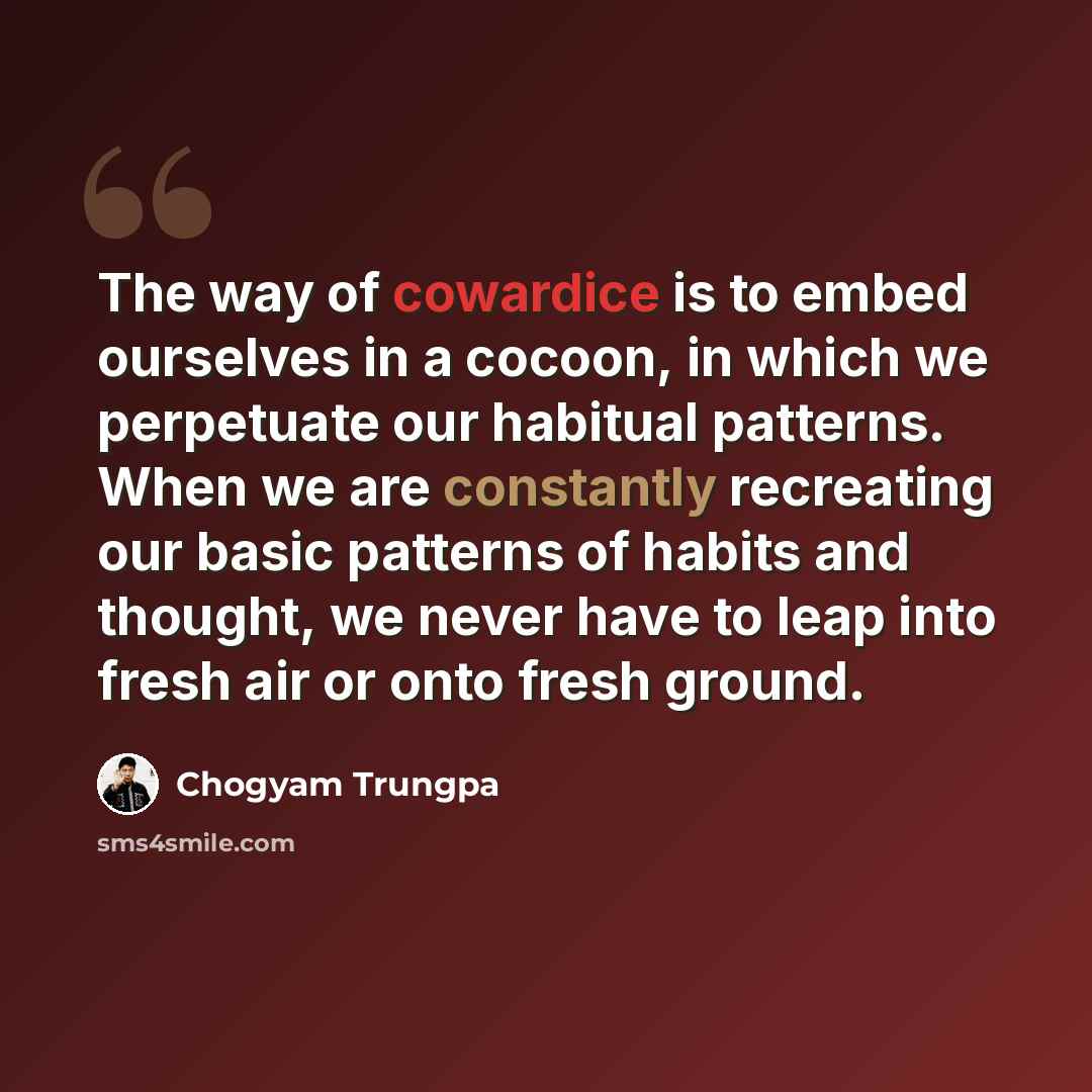 “The way of cowardice is to embed ourselves in a cocoon, in which we perpetuate our habitual patterns. When we are constantly recreating our basic patterns of habits and thought, we never have to leap into fresh air or onto fresh ground.” quote by Chogyam Trungpa