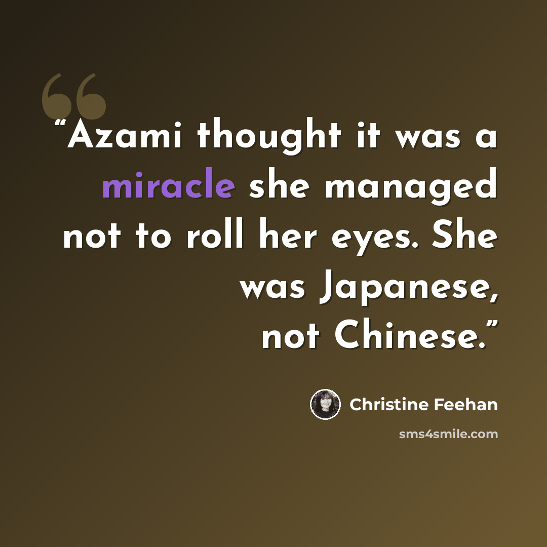 “Azami thought it was a miracle she managed not to roll her eyes. She was Japanese, not Chinese.” quote by Christine Feehan