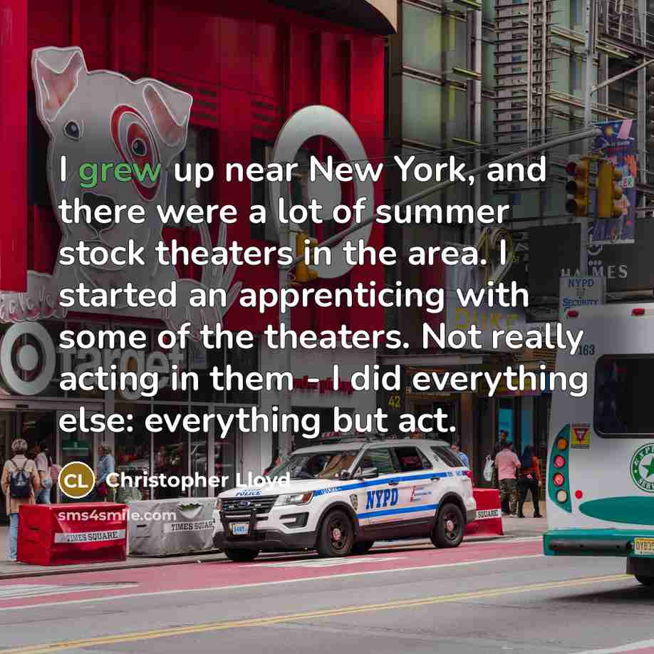 “I grew up near New York, and there were a lot of summer stock theaters in the area. I started an apprenticing with some of the theaters. Not really acting in them - I did everything else: everything but act.” quote by Christopher Lloyd