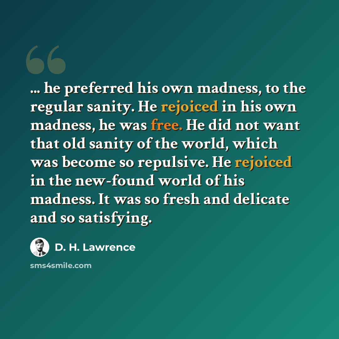 “... he preferred his own madness, to the regular sanity. He rejoiced in his own madness, he was free. He did not want that old sanity of the world, which was become so repulsive. He rejoiced in the new-found world of his madness. It was so fresh and delicate and so satisfying.” quote by D. H. Lawrence