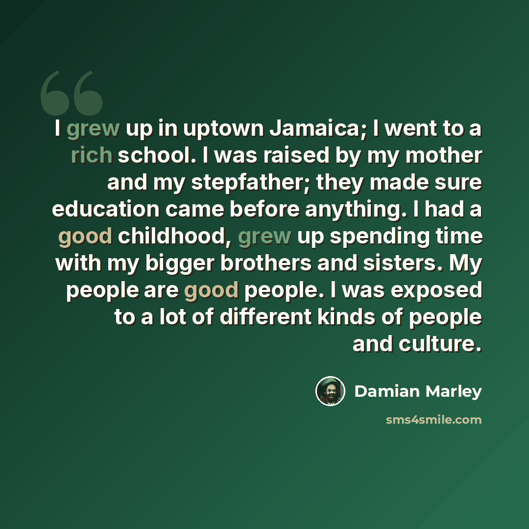 “I grew up in uptown Jamaica; I went to a rich school. I was raised by my mother and my stepfather; they made sure education came before anything. I had a good childhood, grew up spending time with my bigger brothers and sisters. My people are good people. I was exposed to a lot of different kinds…” quote by Damian Marley