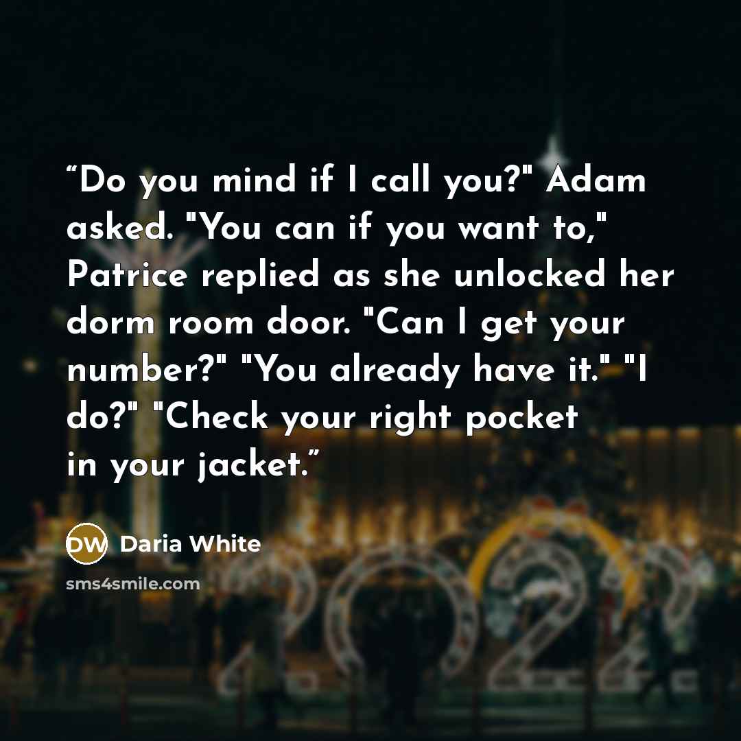“Do you mind if I call you?" Adam asked. "You can if you want to," Patrice replied as she unlocked her dorm room door. "Can I get your number?" "You already have it." "I do?" "Check your right pocket in your jacket.” quote by Daria White