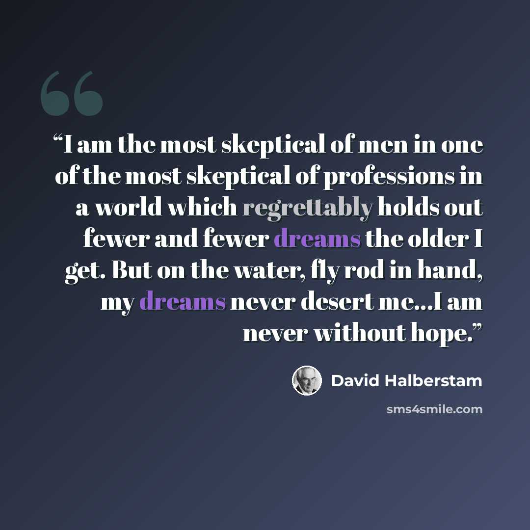 “I am the most skeptical of men in one of the most skeptical of professions in a world which regrettably holds out fewer and fewer dreams the older I get. But on the water, fly rod in hand, my dreams never desert me...I am never without hope.” quote by David Halberstam