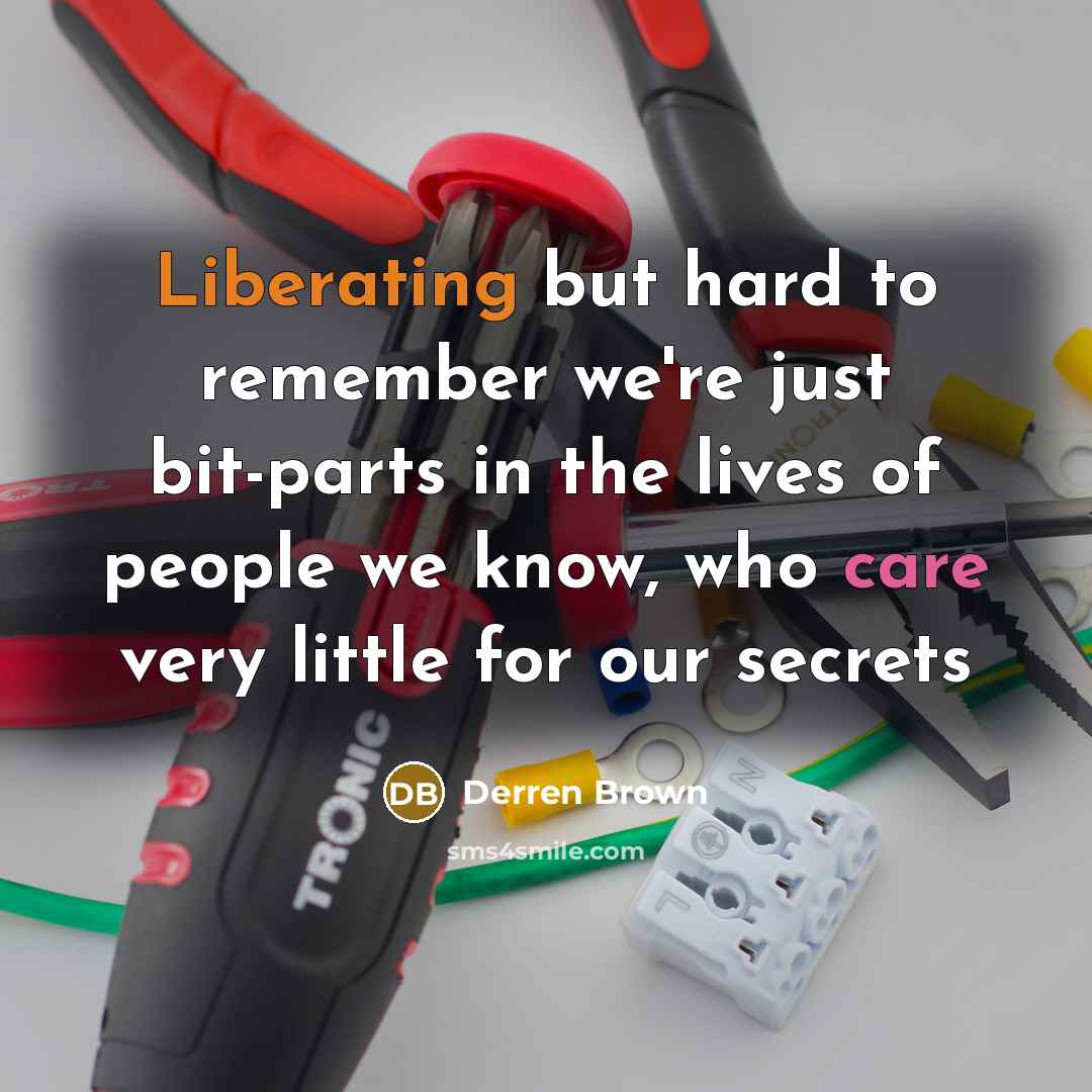 “Liberating but hard to remember we're just bit-parts in the lives of people we know, who care very little for our secrets” quote by Derren Brown