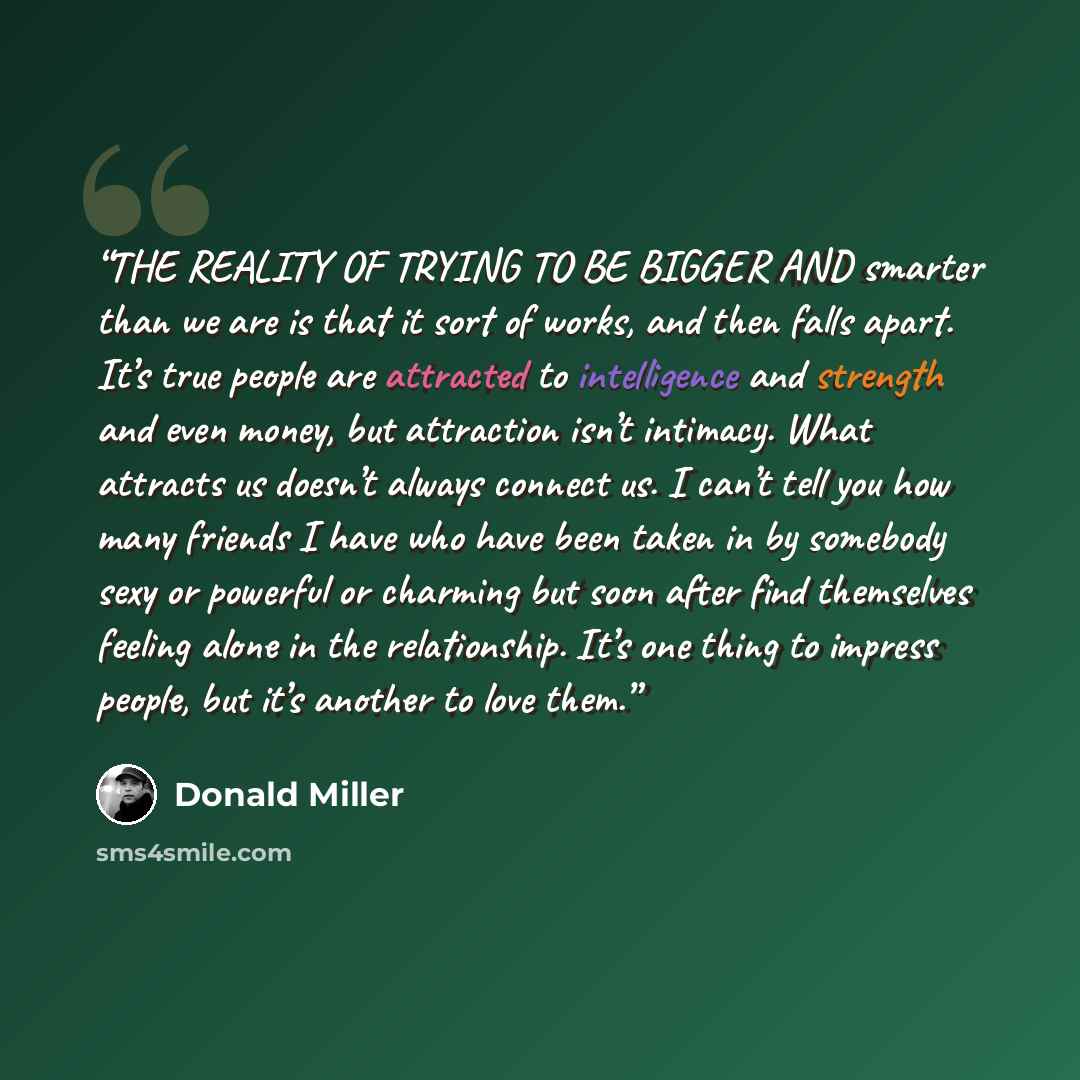 “THE REALITY OF TRYING TO BE BIGGER AND smarter than we are is that it sort of works, and then falls apart. It’s true people are attracted to intelligence and strength and even money, but attraction isn’t intimacy. What attracts us doesn’t always connect us. I can’t tell you how many friends I have…” quote by Donald Miller