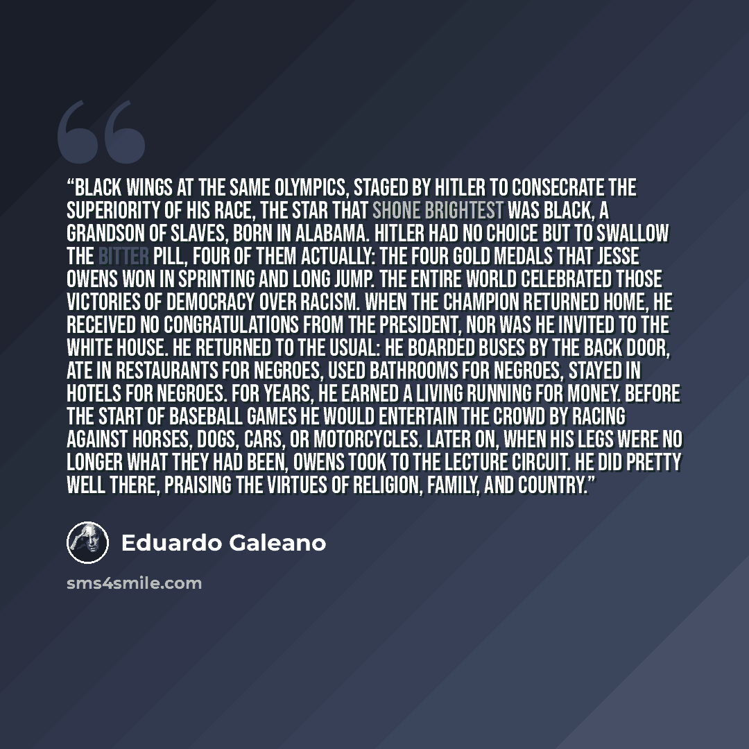 “BLACK WINGS At the same Olympics, staged by Hitler to consecrate the superiority of his race, the star that shone brightest was black, a grandson of slaves, born in Alabama. Hitler had no choice but to swallow the bitter pill, four of them actually: the four gold medals that Jesse Owens won in…” quote by Eduardo Galeano