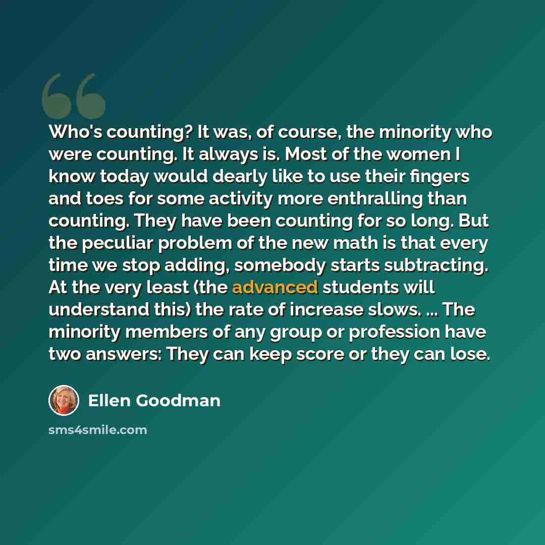 “Who's counting? It was, of course, the minority who were counting. It always is. Most of the women I know today would dearly like to use their fingers and toes for some activity more enthralling than counting. They have been counting for so long. But the peculiar problem of the new math is that…” quote by Ellen Goodman
