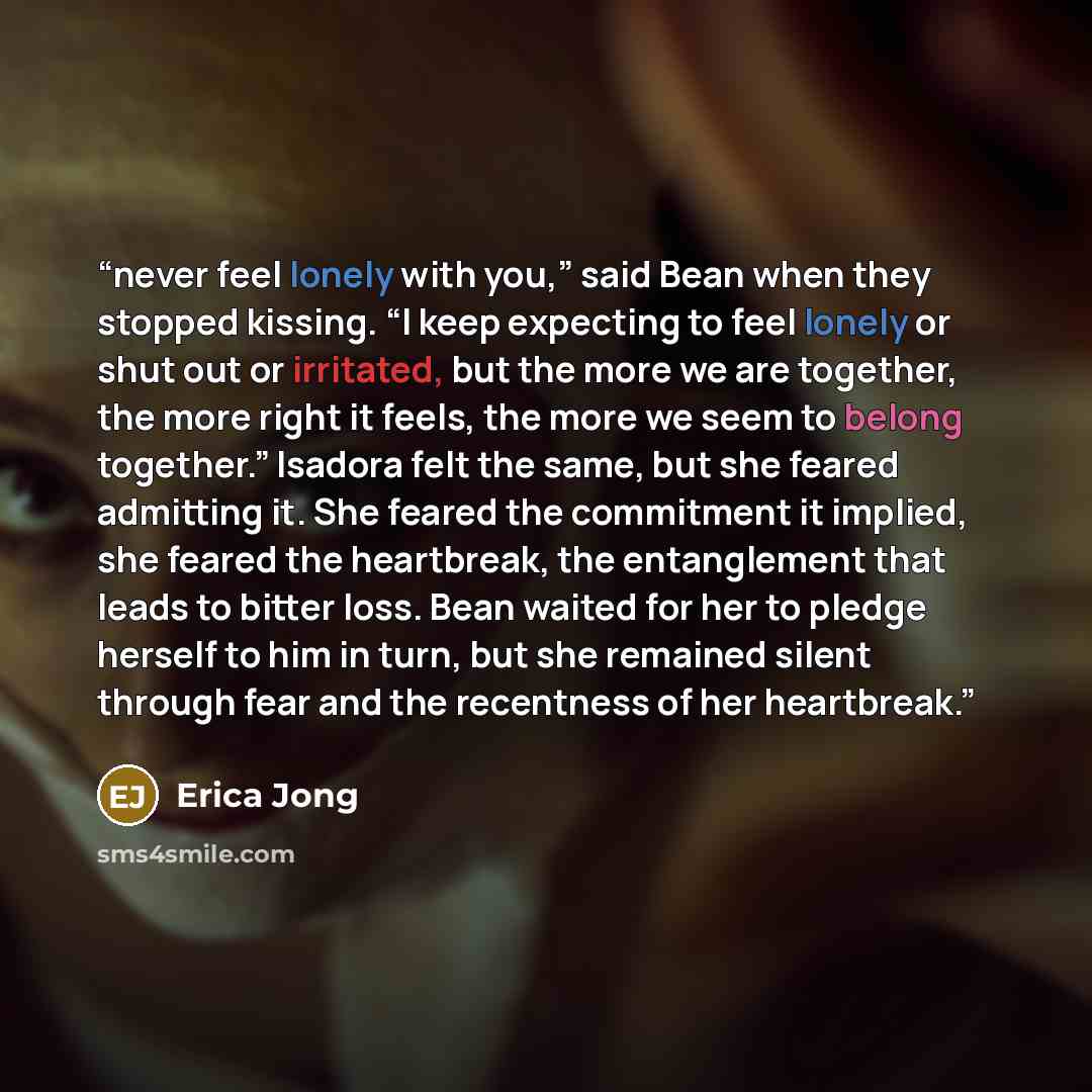 “never feel lonely with you,” said Bean when they stopped kissing. “I keep expecting to feel lonely or shut out or irritated, but the more we are together, the more right it feels, the more we seem to belong together.” Isadora felt the same, but she feared admitting it. She feared the commitment it…” quote by Erica Jong