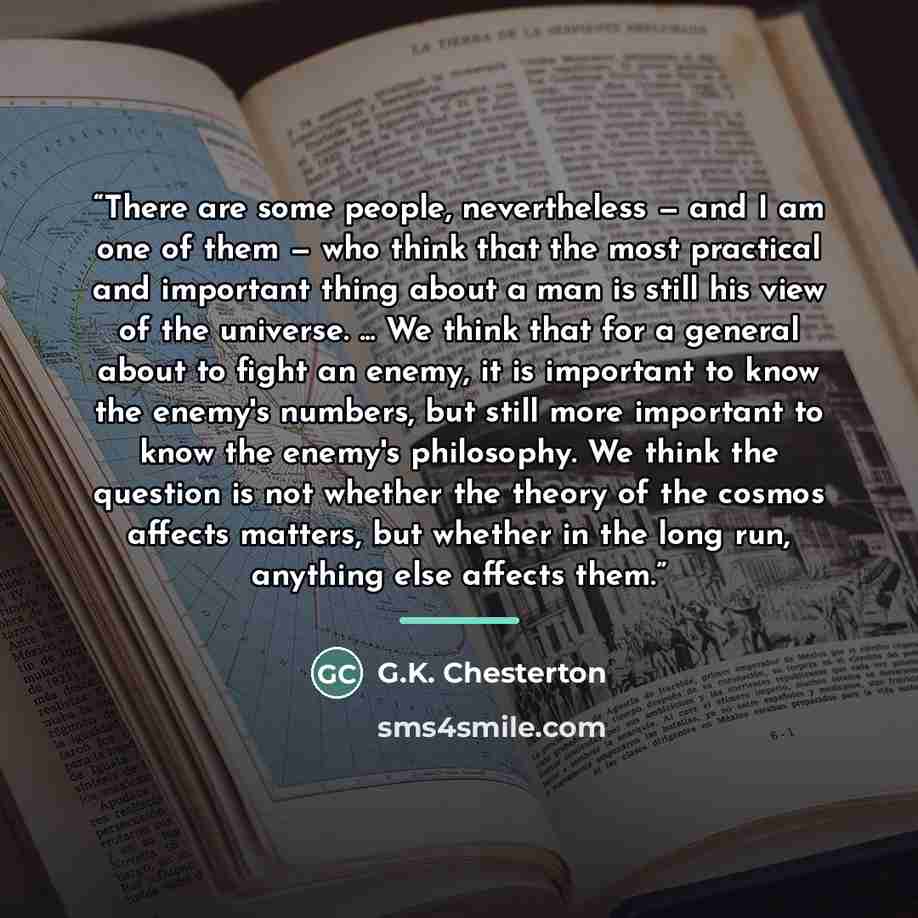 “There are some people, nevertheless — and I am one of them — who think that the most practical and important thing about a man is still his view of the universe. ... We think that for a general about to fight an enemy, it is important to know the enemy's numbers, but still more important to know…” quote by G.K. Chesterton