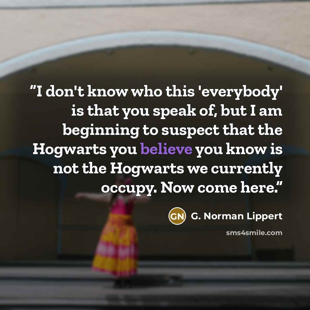 “I don't know who this 'everybody' is that you speak of, but I am beginning to suspect that the Hogwarts you believe you know is not the Hogwarts we currently occupy. Now come here.” quote by G. Norman Lippert