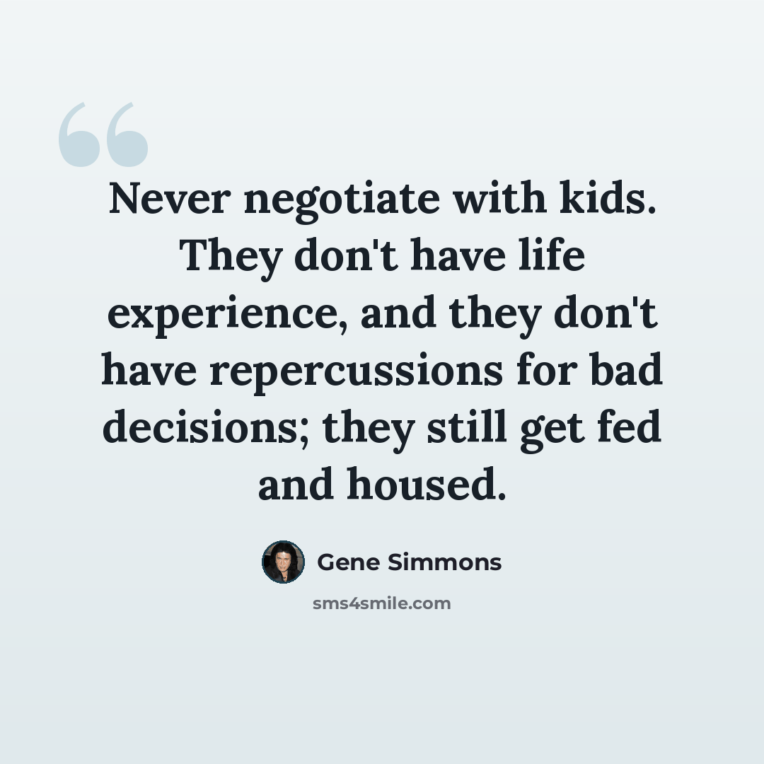 “Never negotiate with kids. They don't have life experience, and they don't have repercussions for bad decisions; they still get fed and housed.” quote by Gene Simmons