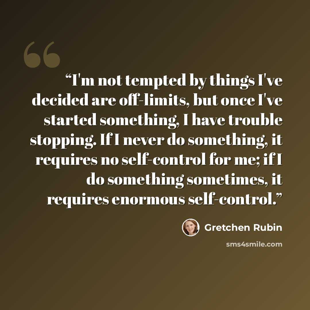 “I'm not tempted by things I've decided are off-limits, but once I've started something, I have trouble stopping. If I never do something, it requires no self-control for me; if I do something sometimes, it requires enormous self-control.” quote by Gretchen Rubin