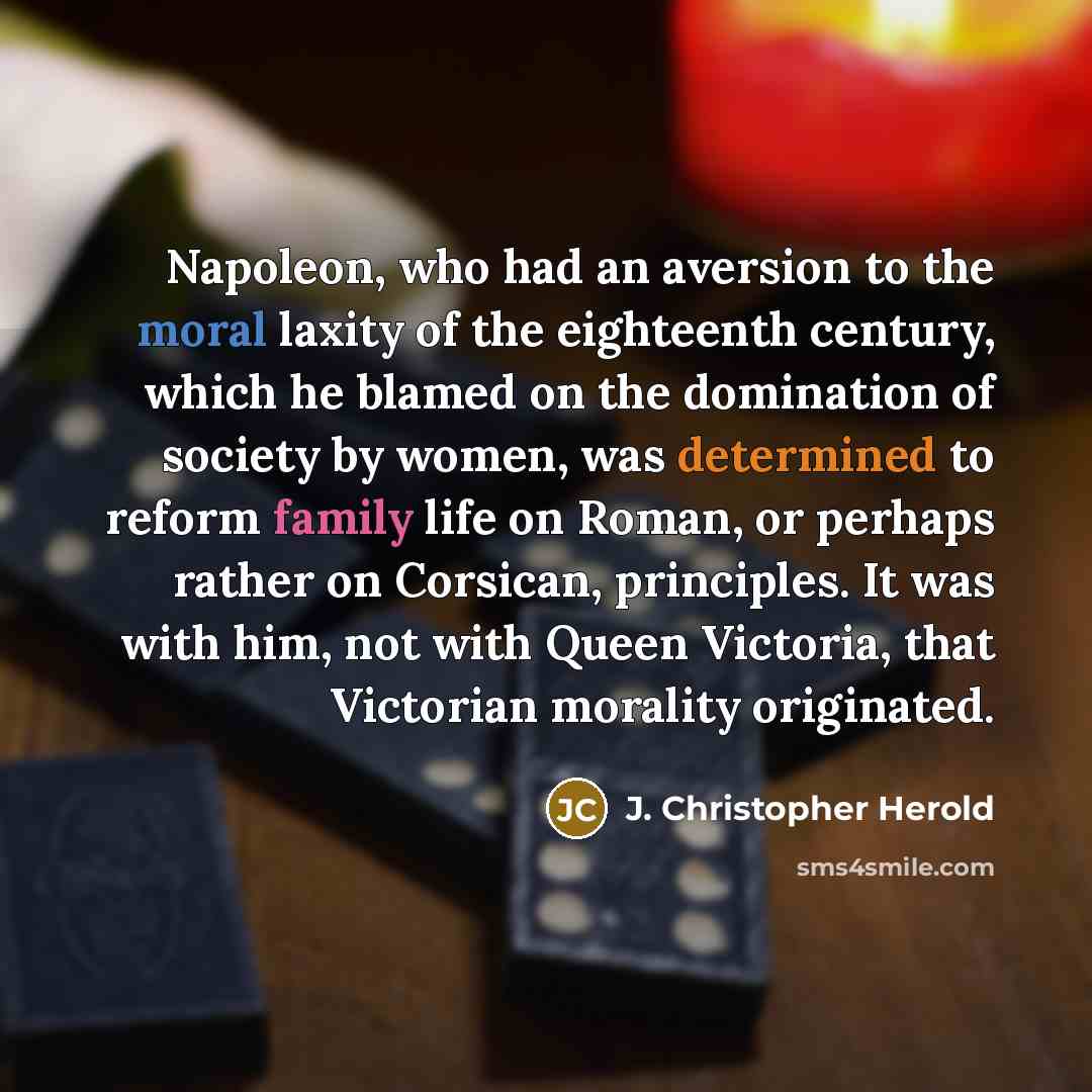 “Napoleon, who had an aversion to the moral laxity of the eighteenth century, which he blamed on the domination of society by women, was determined to reform family life on Roman, or perhaps rather on Corsican, principles. It was with him, not with Queen Victoria, that Victorian morality originated.” quote by J. Christopher Herold