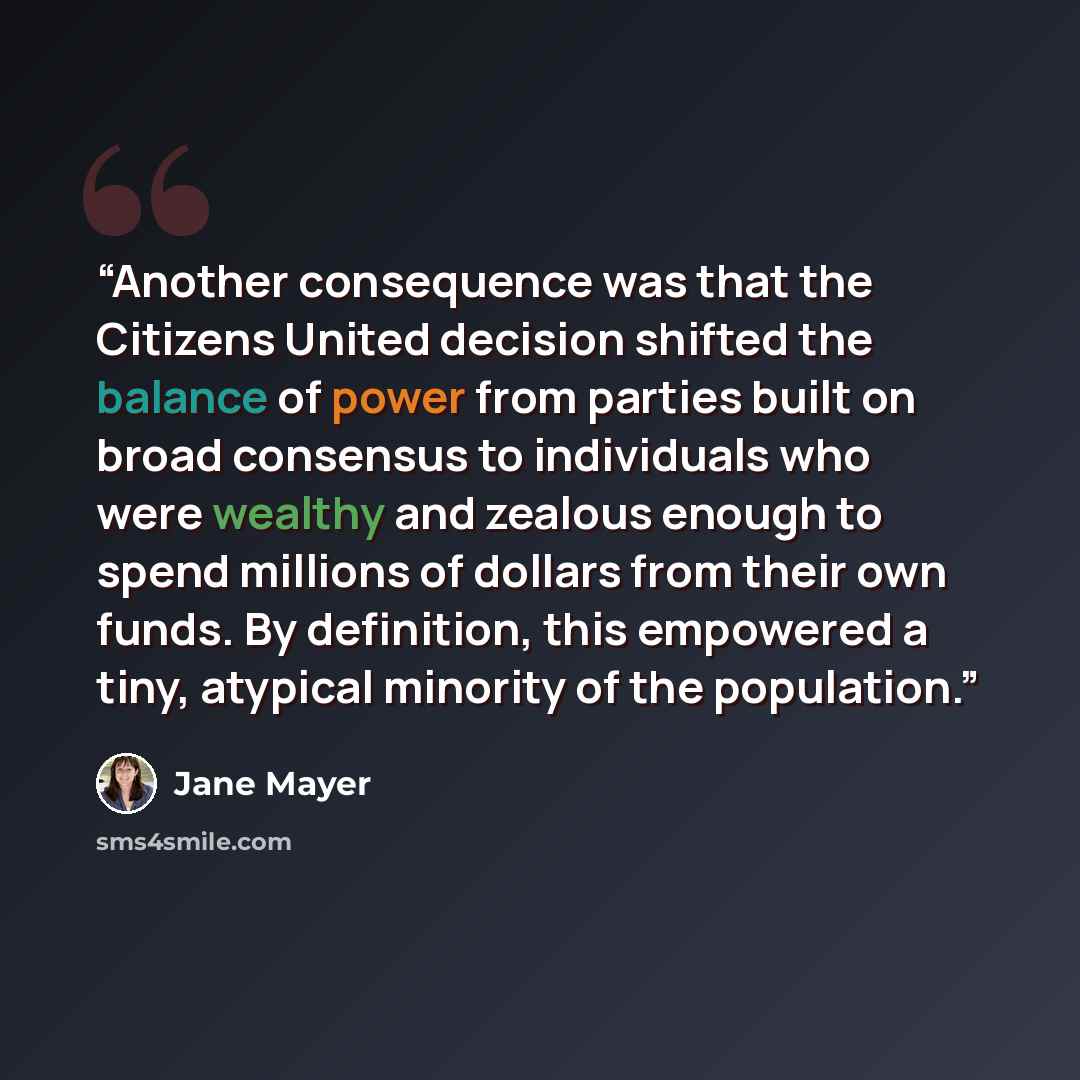“Another consequence was that the Citizens United decision shifted the balance of power from parties built on broad consensus to individuals who were wealthy and zealous enough to spend millions of dollars from their own funds. By definition, this empowered a tiny, atypical minority of the…” quote by Jane Mayer