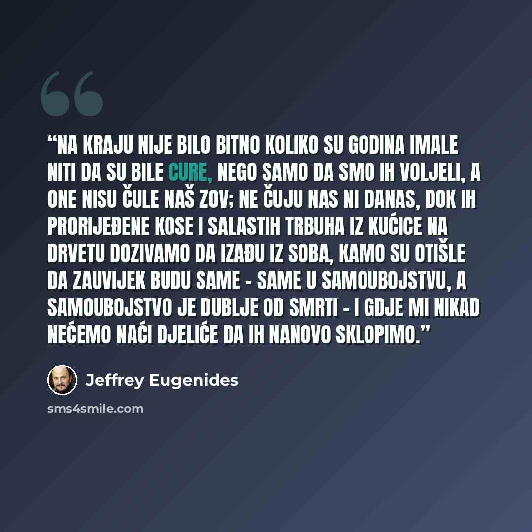 “Na kraju nije bilo bitno koliko su godina imale niti da su bile cure, nego samo da smo ih voljeli, a one nisu čule naš zov; ne čuju nas ni danas, dok ih prorijeđene kose i salastih trbuha iz kućice na drvetu dozivamo da izađu iz soba, kamo su otišle da zauvijek budu same - same u samoubojstvu, a…” quote by Jeffrey Eugenides