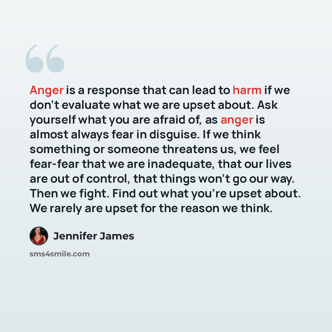 “Anger is a response that can lead to harm if we don't evaluate what we are upset about. Ask yourself what you are afraid of, as anger is almost always fear in disguise. If we think something or someone threatens us, we feel fear-fear that we are inadequate, that our lives are out of control, that…” quote by Jennifer James
