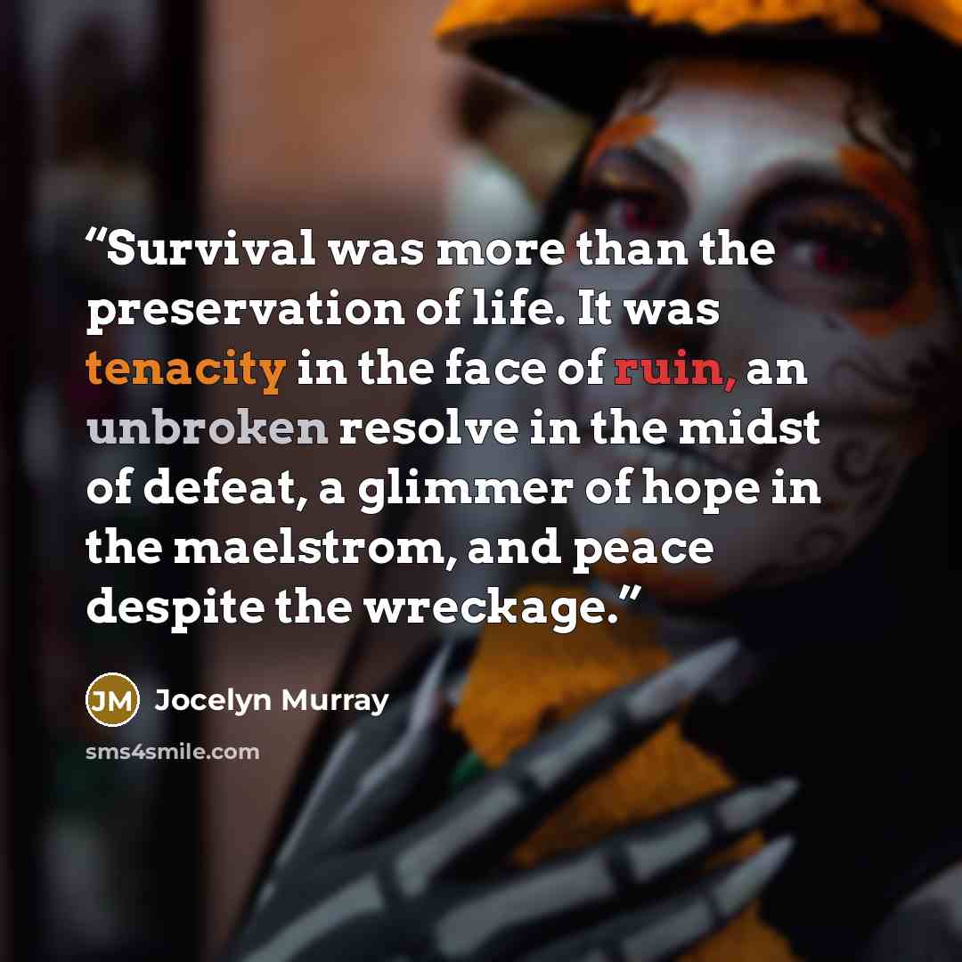 “Survival was more than the preservation of life. It was tenacity in the face of ruin, an unbroken resolve in the midst of defeat, a glimmer of hope in the maelstrom, and peace despite the wreckage.” quote by Jocelyn Murray