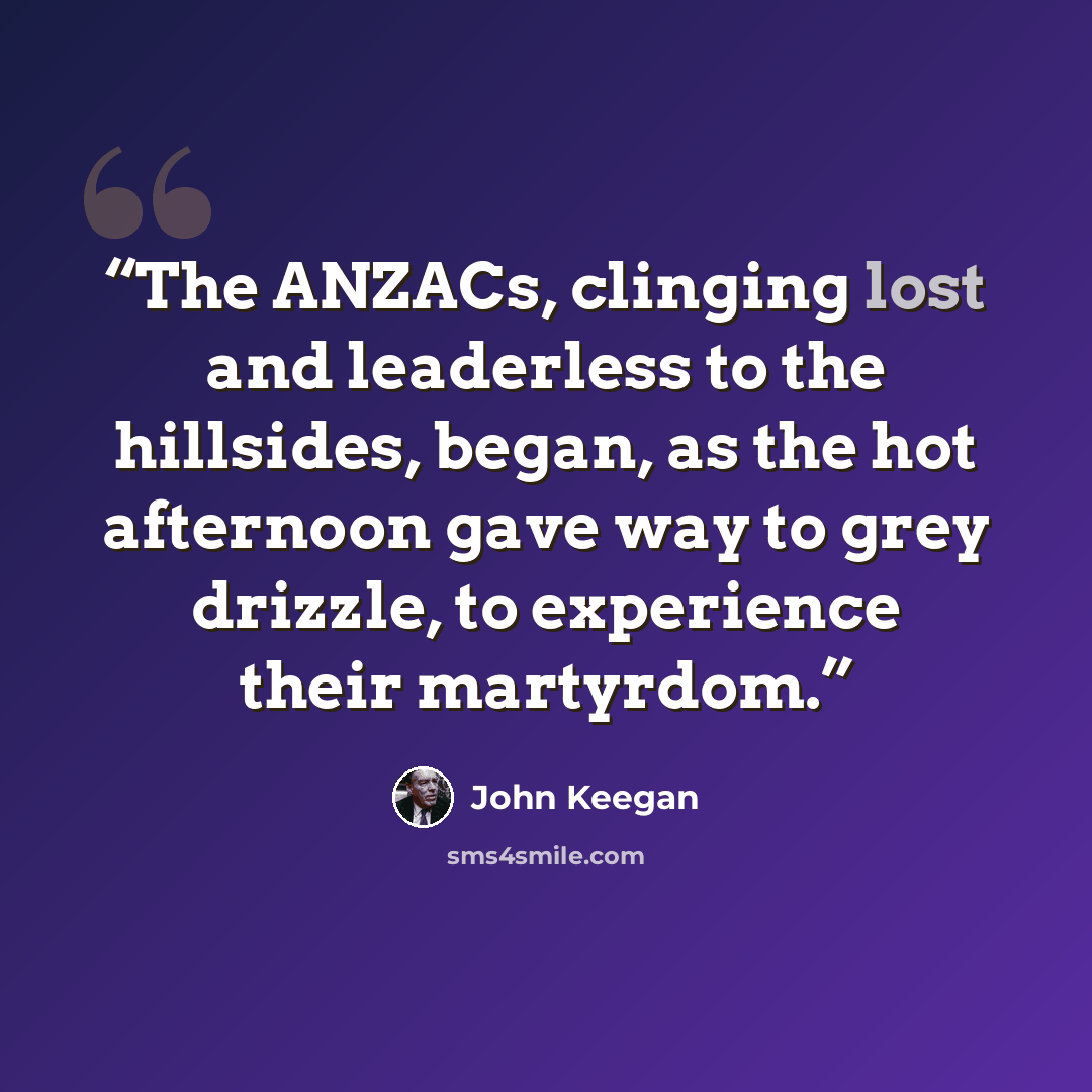 “The ANZACs, clinging lost and leaderless to the hillsides, began, as the hot afternoon gave way to grey drizzle, to experience their martyrdom.” quote by John Keegan