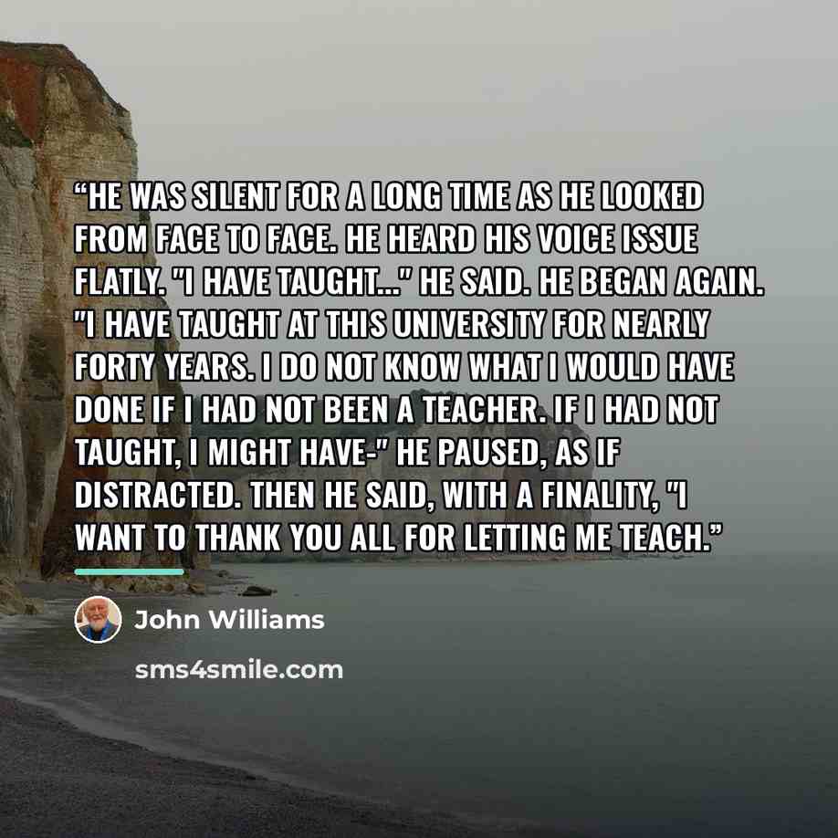 “He was silent for a long time as he looked from face to face. He heard his voice issue flatly. "I have taught..." he said. He began again. "I have taught at this University for nearly forty years. I do not know what I would have done if I had not been a teacher. If I had not taught, I might have-"…” quote by John Williams
