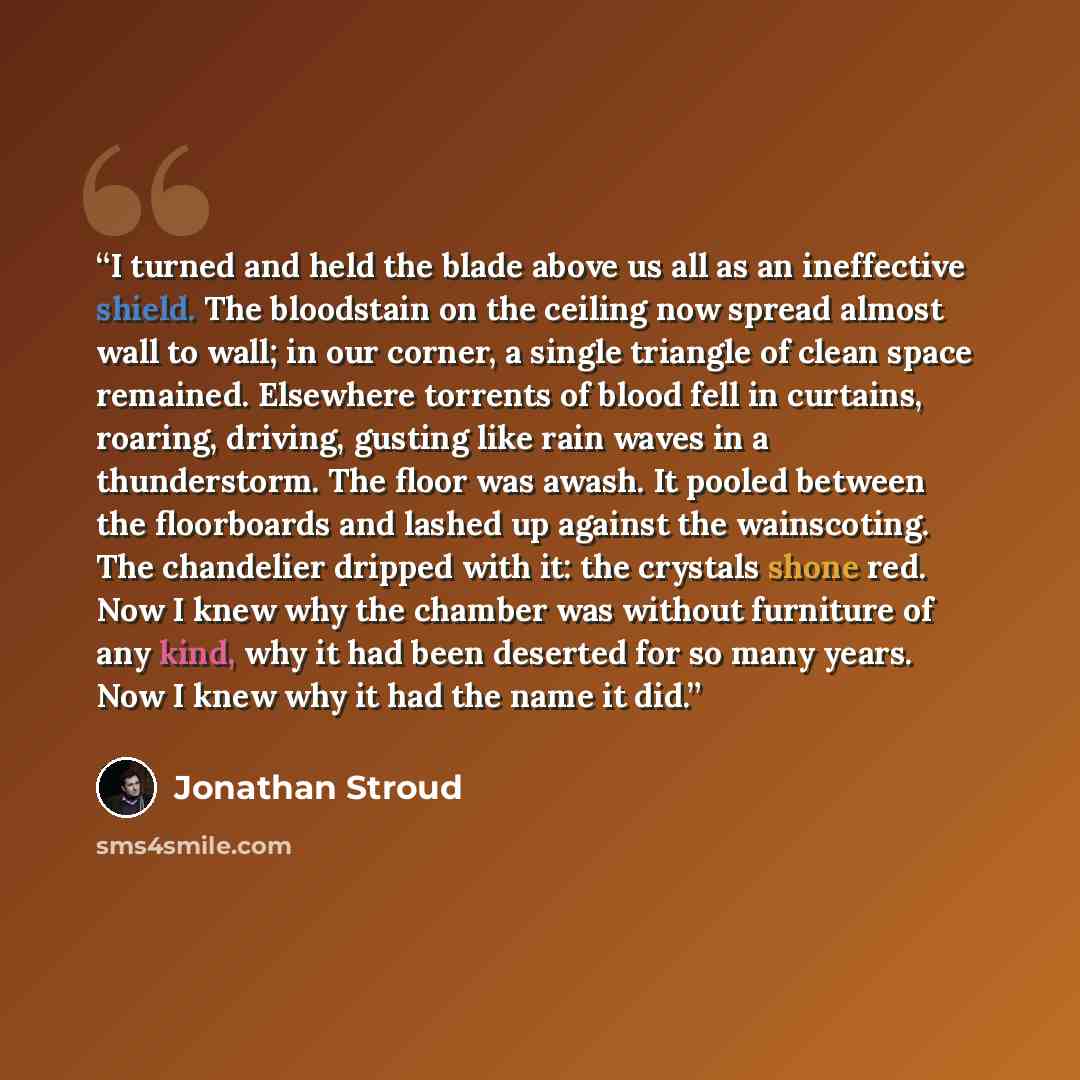 “I turned and held the blade above us all as an ineffective shield. The bloodstain on the ceiling now spread almost wall to wall; in our corner, a single triangle of clean space remained. Elsewhere torrents of blood fell in curtains, roaring, driving, gusting like rain waves in a thunderstorm. The…” quote by Jonathan Stroud