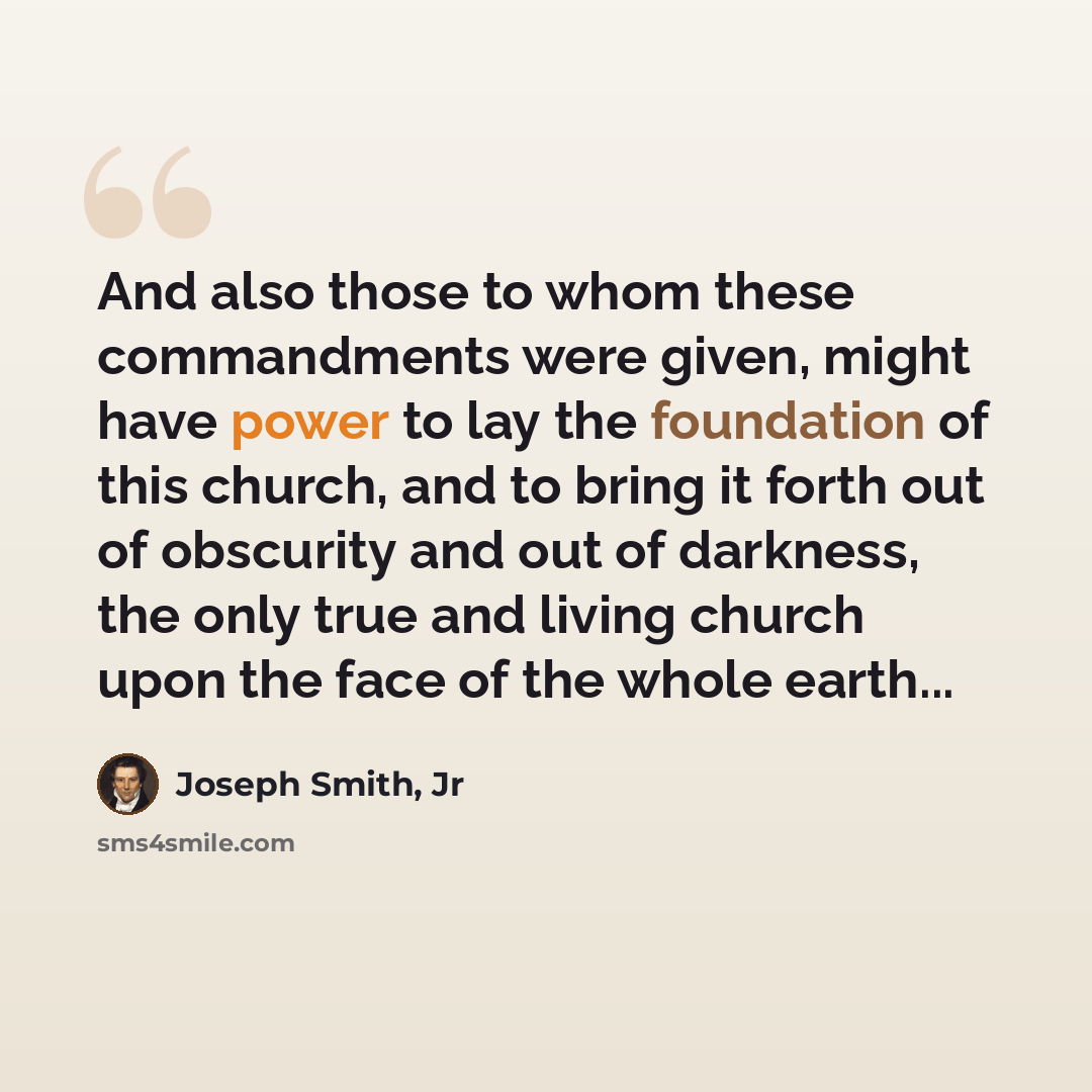 “And also those to whom these commandments were given, might have power to lay the foundation of this church, and to bring it forth out of obscurity and out of darkness, the only true and living church upon the face of the whole earth...” quote by Joseph Smith, Jr