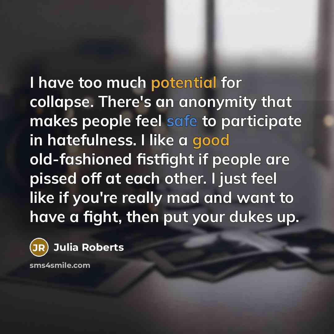 “I have too much potential for collapse. There's an anonymity that makes people feel safe to participate in hatefulness. I like a good old-fashioned fistfight if people are pissed off at each other. I just feel like if you're really mad and want to have a fight, then put your dukes up.” quote by Julia Roberts