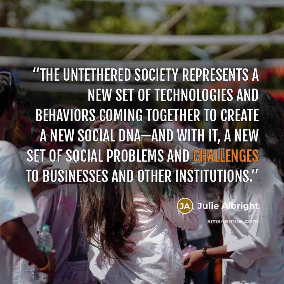 “The Untethered Society represents a new set of technologies and behaviors coming together to create a new social DNA—and with it, a new set of social problems and challenges to businesses and other institutions.” quote by Julie Albright