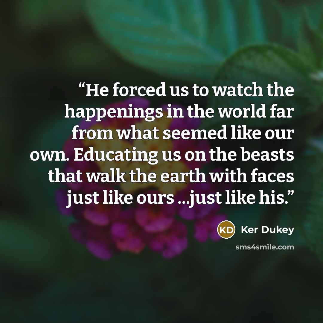 “He forced us to watch the happenings in the world far from what seemed like our own. Educating us on the beasts that walk the earth with faces just like ours ...just like his.” quote by Ker Dukey